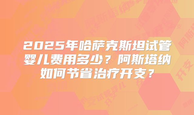 2025年哈萨克斯坦试管婴儿费用多少？阿斯塔纳如何节省治疗开支？