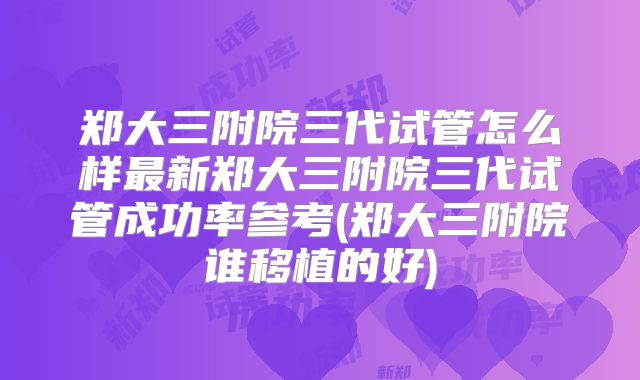 郑大三附院三代试管怎么样最新郑大三附院三代试管成功率参考(郑大三附院谁移植的好)