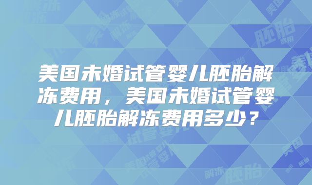 美国未婚试管婴儿胚胎解冻费用，美国未婚试管婴儿胚胎解冻费用多少？