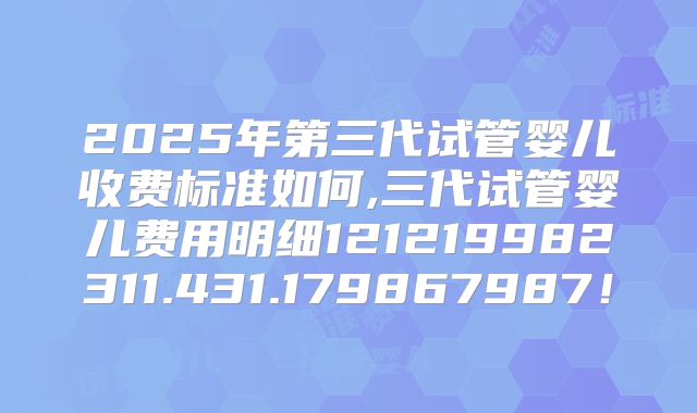 2025年第三代试管婴儿收费标准如何,三代试管婴儿费用明细121219982311.431.179867987！