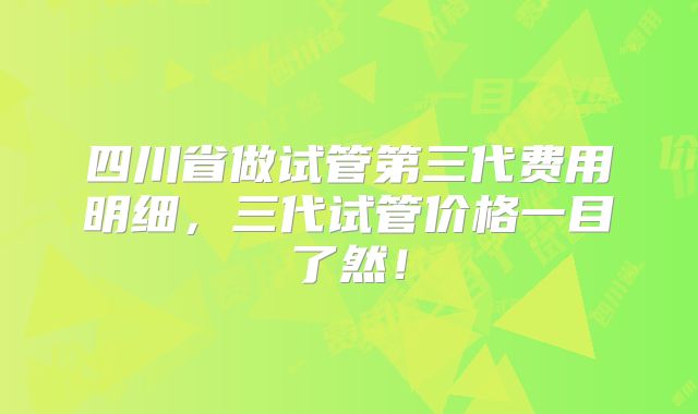 四川省做试管第三代费用明细,三代试管价格一目了然!