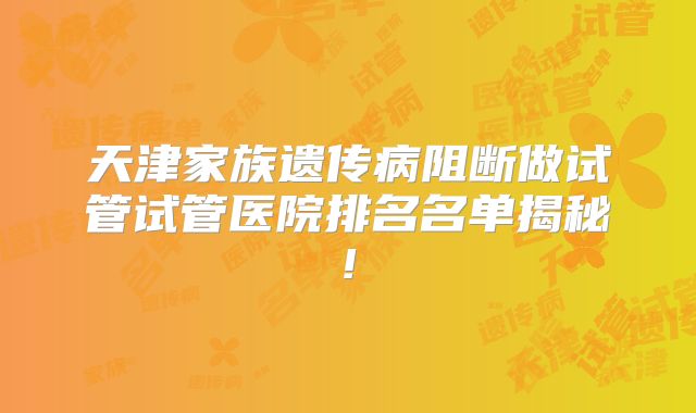 天津家族遗传病阻断做试管试管医院排名名单揭秘!