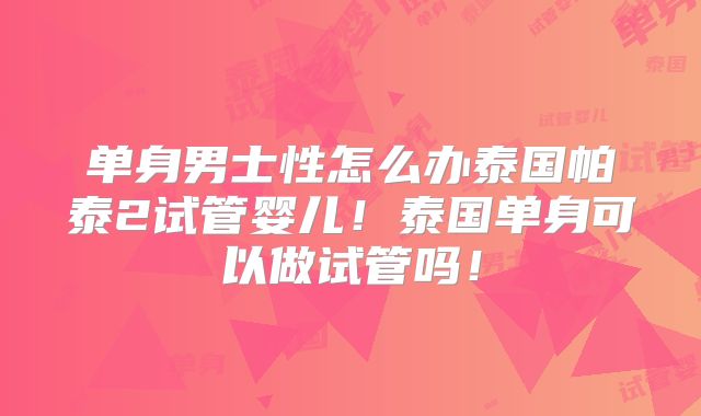 单身男士性怎么办泰国帕泰2试管婴儿！泰国单身可以做试管吗！
