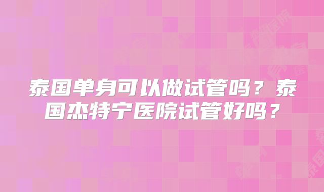 泰国单身可以做试管吗？泰国杰特宁医院试管好吗？