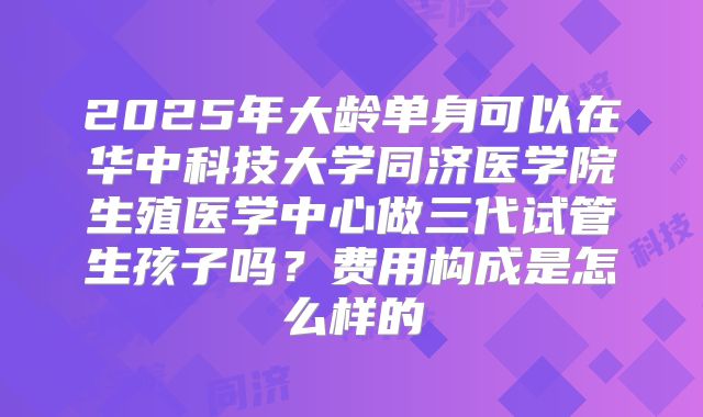 2025年大龄单身可以在华中科技大学同济医学院生殖医学中心做三代试管生孩子吗？费用构成是怎么样的