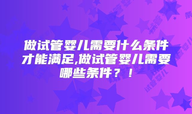 做试管婴儿需要什么条件才能满足,做试管婴儿需要哪些条件?!