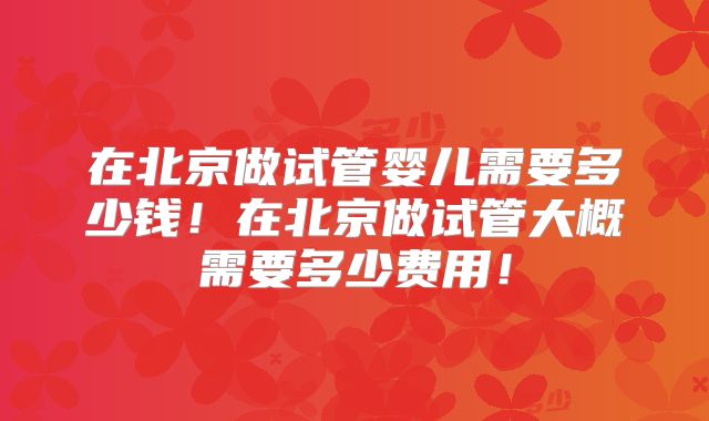 在北京做试管婴儿需要多少钱!在北京做试管大概需要多少费用!