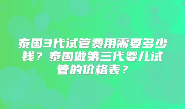 泰国3代试管费用需要多少钱？泰国做第三代婴儿试管的价格表？