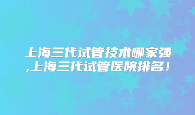 上海三代试管技术哪家强,上海三代试管医院排名！