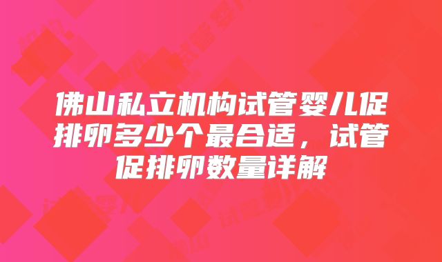 佛山私立机构试管婴儿促排卵多少个最合适,试管促排卵数量详解