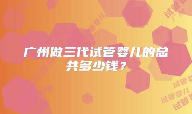 广州做三代试管婴儿的总共多少钱?