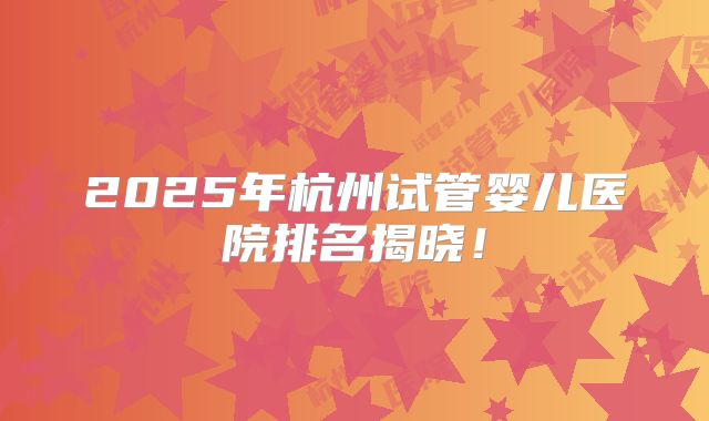 2025年杭州试管婴儿医院排名揭晓！