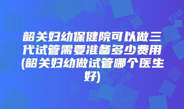 韶关妇幼保健院可以做三代试管需要准备多少费用(韶关妇幼做试管哪个医生好)