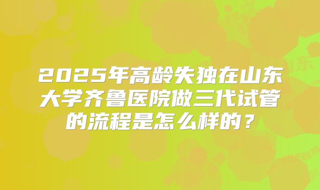2025年高龄失独在山东大学齐鲁医院做三代试管的流程是怎么样的?