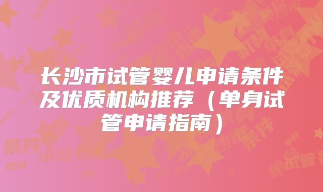 长沙市试管婴儿申请条件及优质机构推荐（单身试管申请指南）