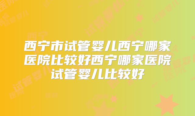 西宁市试管婴儿西宁哪家医院比较好西宁哪家医院试管婴儿比较好