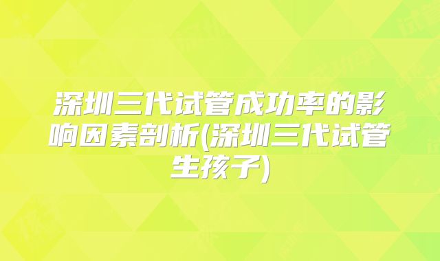 深圳三代试管成功率的影响因素剖析(深圳三代试管生孩子)