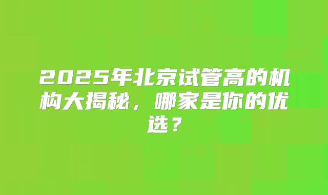 2025年北京试管高的机构大揭秘，哪家是你的优选？