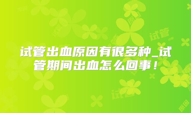 试管出血原因有很多种_试管期间出血怎么回事!