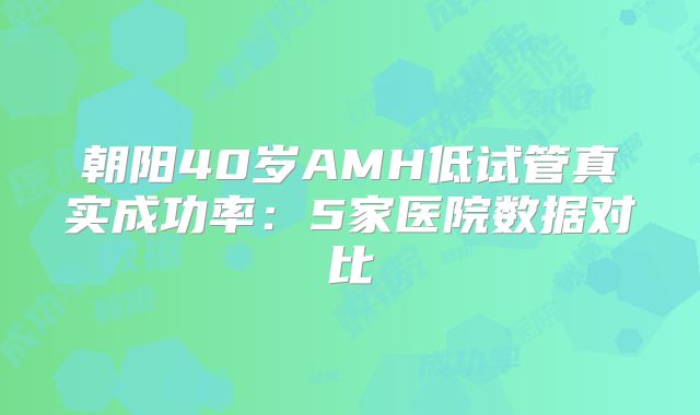朝阳40岁AMH低试管真实成功率:5家医院数据对比