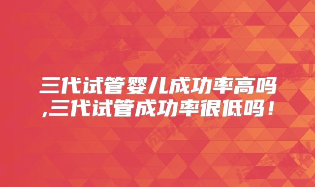 三代试管婴儿成功率高吗,三代试管成功率很低吗！