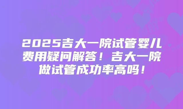 2025吉大一院试管婴儿费用疑问解答！吉大一院做试管成功率高吗！