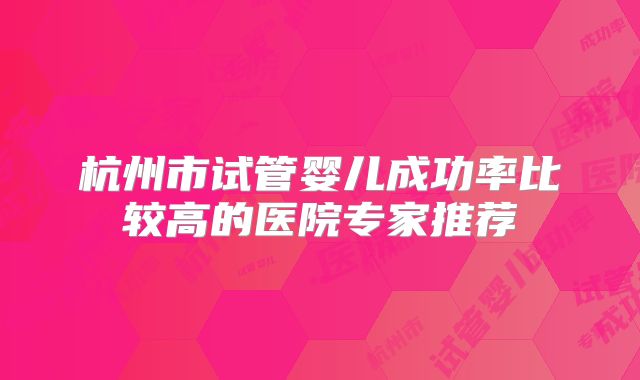 杭州市试管婴儿成功率比较高的医院专家推荐