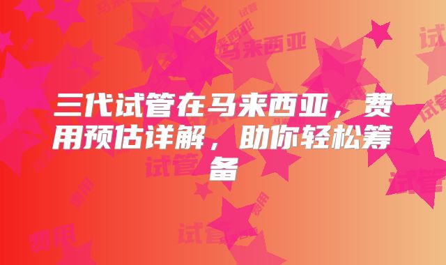 三代试管在马来西亚，费用预估详解，助你轻松筹备