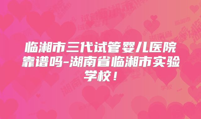 临湘市三代试管婴儿医院靠谱吗-湖南省临湘市实验学校！