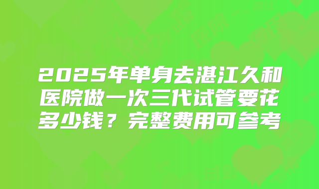 2025年单身去湛江久和医院做一次三代试管要花多少钱？完整费用可参考