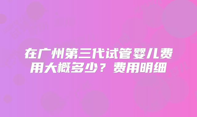 在广州第三代试管婴儿费用大概多少？费用明细