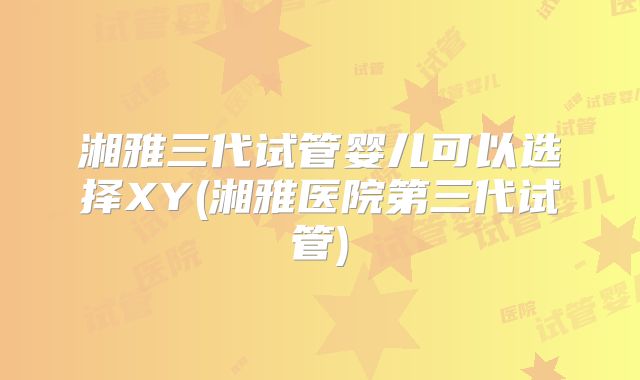 湘雅三代试管婴儿可以选择XY(湘雅医院第三代试管)