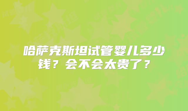 哈萨克斯坦试管婴儿多少钱？会不会太贵了？