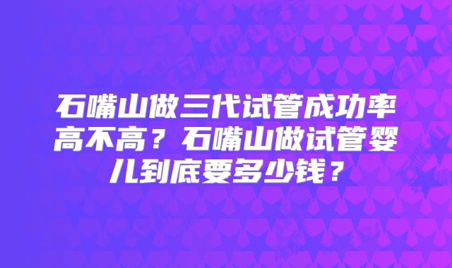 石嘴山做三代试管成功率高不高？石嘴山做试管婴儿到底要多少钱？