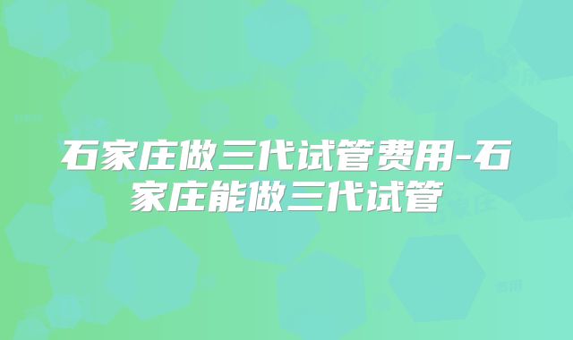 石家庄做三代试管费用-石家庄能做三代试管