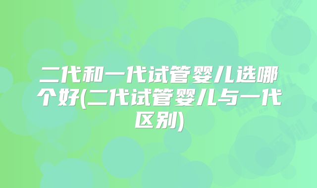 二代和一代试管婴儿选哪个好(二代试管婴儿与一代区别)