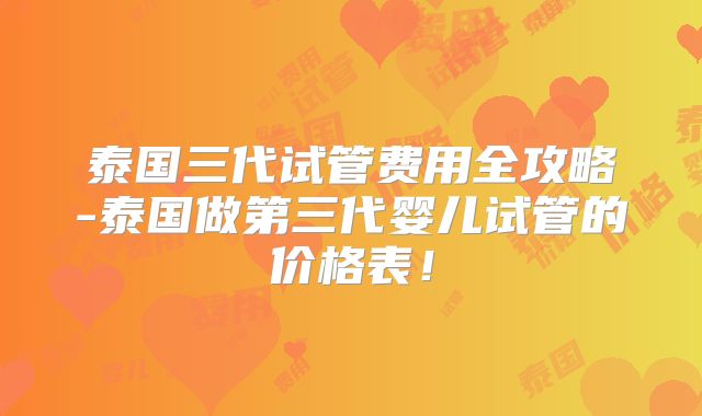 泰国三代试管费用全攻略-泰国做第三代婴儿试管的价格表!