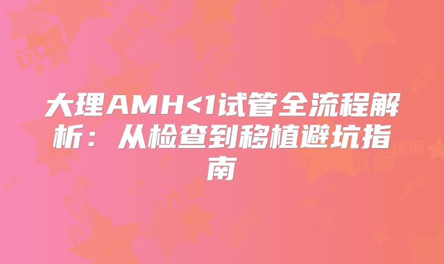大理AMH<1试管全流程解析：从检查到移植避坑指南