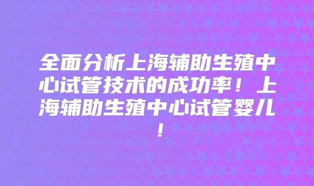全面分析上海辅助生殖中心试管技术的成功率！上海辅助生殖中心试管婴儿！