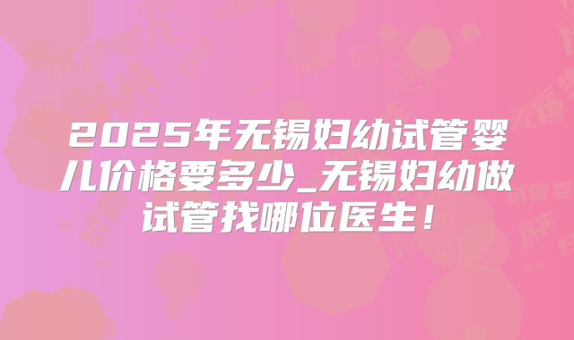 2025年无锡妇幼试管婴儿价格要多少_无锡妇幼做试管找哪位医生！