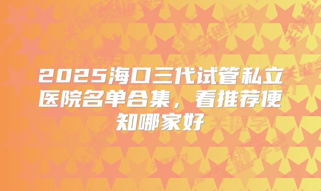 2025海口三代试管私立医院名单合集，看推荐便知哪家好