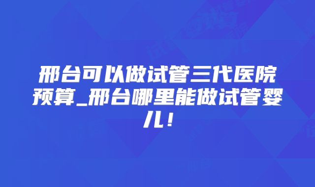 邢台可以做试管三代医院预算_邢台哪里能做试管婴儿！