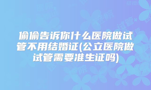 偷偷告诉你什么医院做试管不用结婚证(公立医院做试管需要准生证吗)