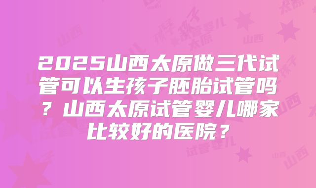 2025山西太原做三代试管可以生孩子胚胎试管吗?山西太原试管婴儿哪家比较好的医院?