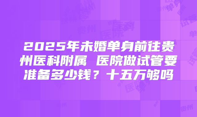 2025年未婚单身前往贵州医科附属 医院做试管要准备多少钱?十五万够吗