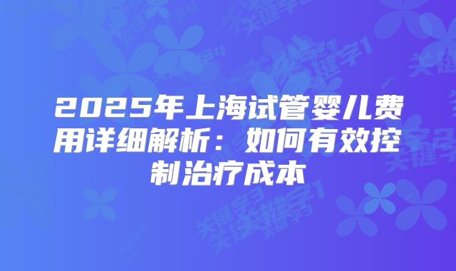 2025年上海试管婴儿费用详细解析:如何有效控制治疗成本