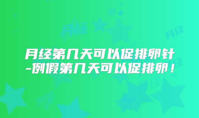 月经第几天可以促排卵针-例假第几天可以促排卵！