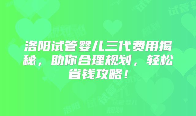 洛阳试管婴儿三代费用揭秘，助你合理规划，轻松省钱攻略！