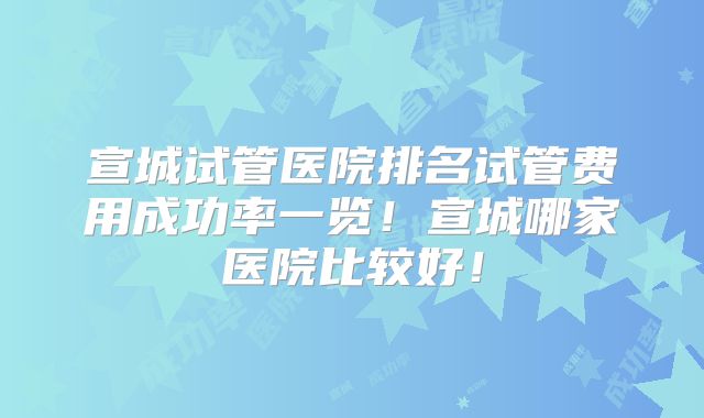 宣城试管医院排名试管费用成功率一览!宣城哪家医院比较好!