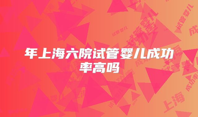 年上海六院试管婴儿成功率高吗